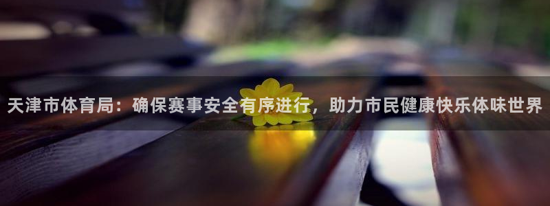 天津市体育局：确保赛事安全有序进行，助力市民健康快乐体味世界